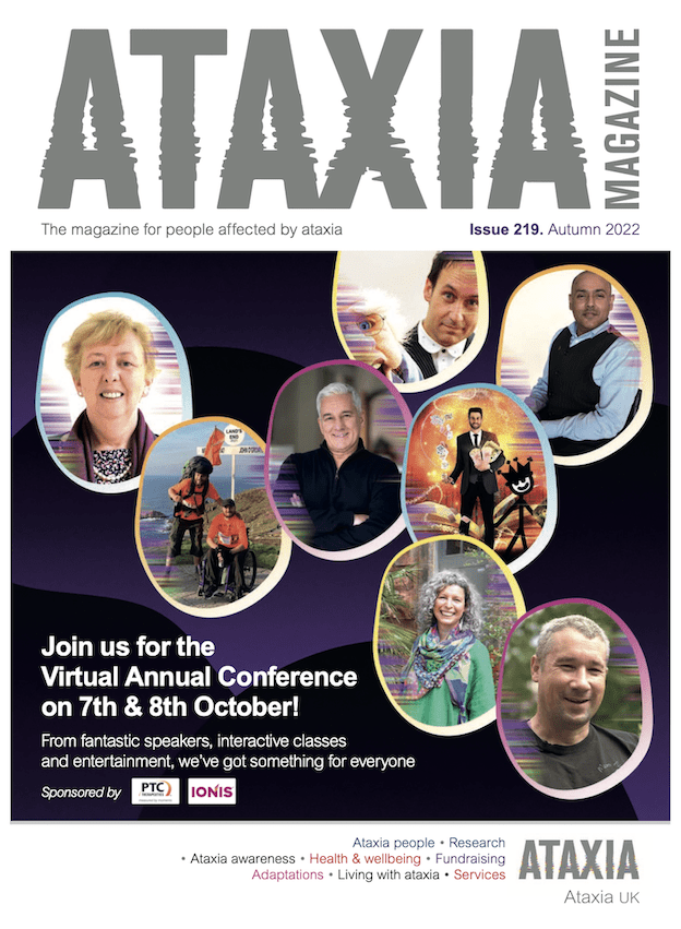 Ataxia Magazine – Issue 219 – Autumn 2022 – The Magazine for people affected by ataxia. Join us for the Virtual Annual Conference. From fantastic peakers, interactive classes and entertainment, we've got something for everyone.